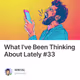 What I've Been Thinking About Lately #33