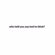 who told you you had to think?