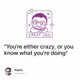 "You're either crazy, or you know what you're doing"