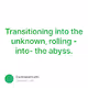 Transitioning into the unknown rolling -into- the abyss.