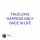 TRUE LOVE HAPPENS ONLY ONCE IN LIFE