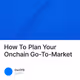 How To Plan Your Onchain Go-To-Market