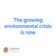 The growing environmental crisis is now