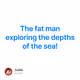 The fat man exploring the depths of the sea!