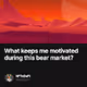 What keeps me motivated during this bear market