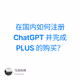 在国内如何注册 ChatGPT 并完成 PLUS 的购买？
