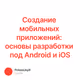 Создание мобильных приложений: основы разработки под Android и iOS