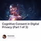 Cognitive Consent in Digital Privacy (Part 1 of 3)